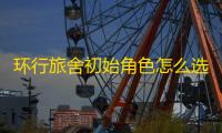 环行旅舍初始角色怎么选 初始角色选择推荐
